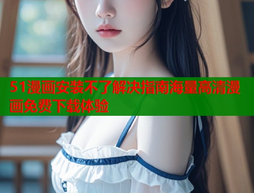 51漫画安装不了解决指南海量高清漫画免费下载体验  第2张