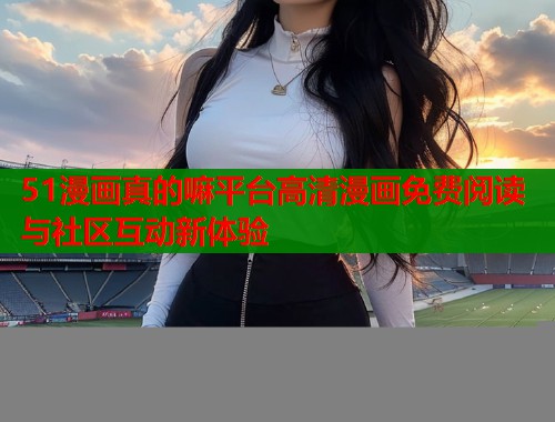 51漫画真的嘛平台高清漫画免费阅读与社区互动新体验  第1张